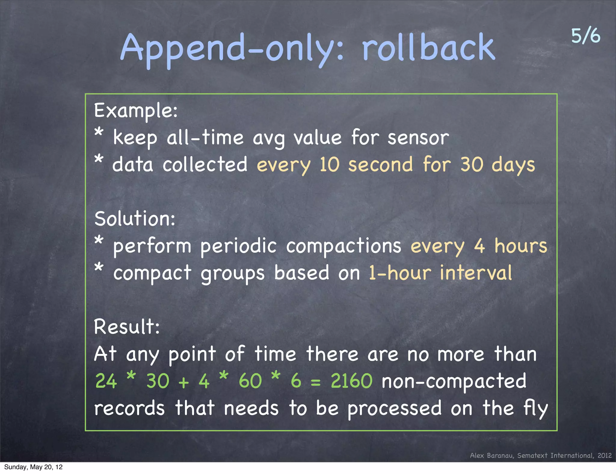 5/6
                       Append-only: rollback
                     Example:
                     * keep all-time avg value for sensor
                     * data collected every 10 second for 30 days

                     Solution:
                     * perform periodic compactions every 4 hours
                     * compact groups based on 1-hour interval

                     Result:
                     At any point of time there are no more than
                     24 * 30 + 4 * 60 * 6 = 2160 non-compacted
                     records that needs to be processed on the ﬂy
                                                          Alex Baranau, Sematext International, 2012
Sunday, May 20, 12
 