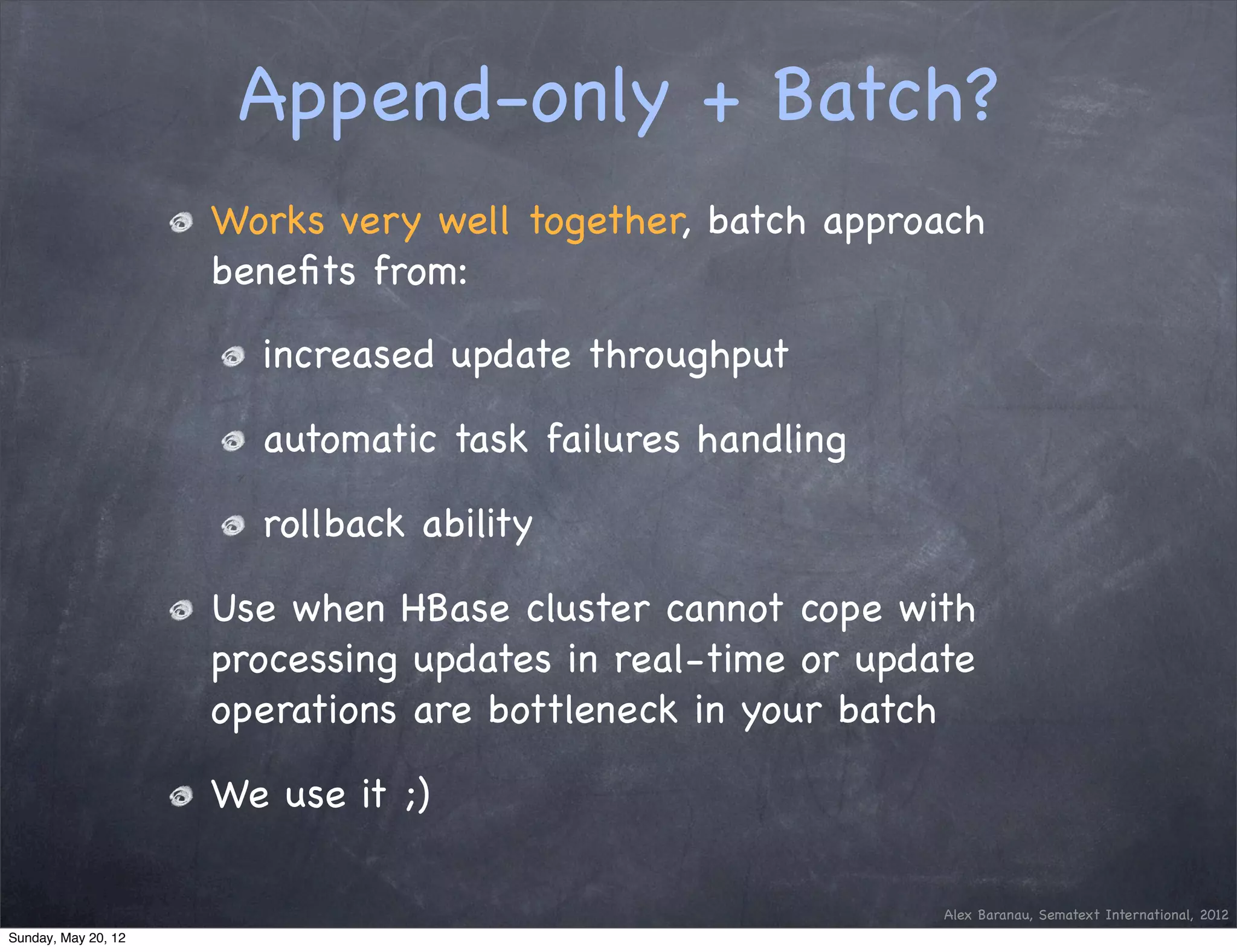 Append-only + Batch?
                     Works very well together, batch approach
                     beneﬁts from:

                       increased update throughput

                       automatic task failures handling

                       rollback ability

                     Use when HBase cluster cannot cope with
                     processing updates in real-time or update
                     operations are bottleneck in your batch

                     We use it ;)

                                                            Alex Baranau, Sematext International, 2012
Sunday, May 20, 12
 