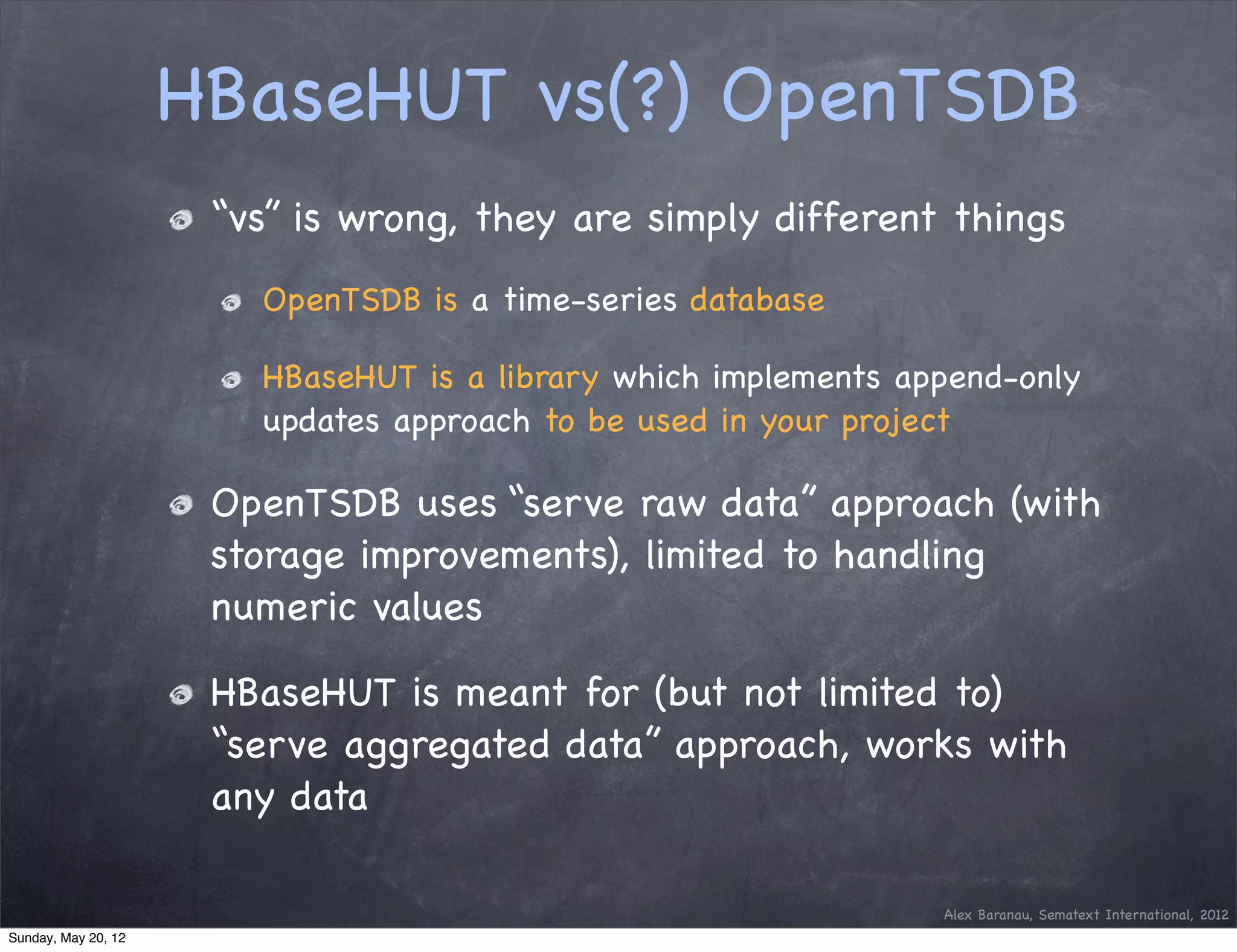 HBaseHUT vs(?) OpenTSDB
                      “vs” is wrong, they are simply different things
                        OpenTSDB is a time-series database

                        HBaseHUT is a library which implements append-only
                        updates approach to be used in your project

                      OpenTSDB uses “serve raw data” approach (with
                      storage improvements), limited to handling
                      numeric values

                      HBaseHUT is meant for (but not limited to)
                      “serve aggregated data” approach, works with
                      any data

                                                                 Alex Baranau, Sematext International, 2012
Sunday, May 20, 12
 