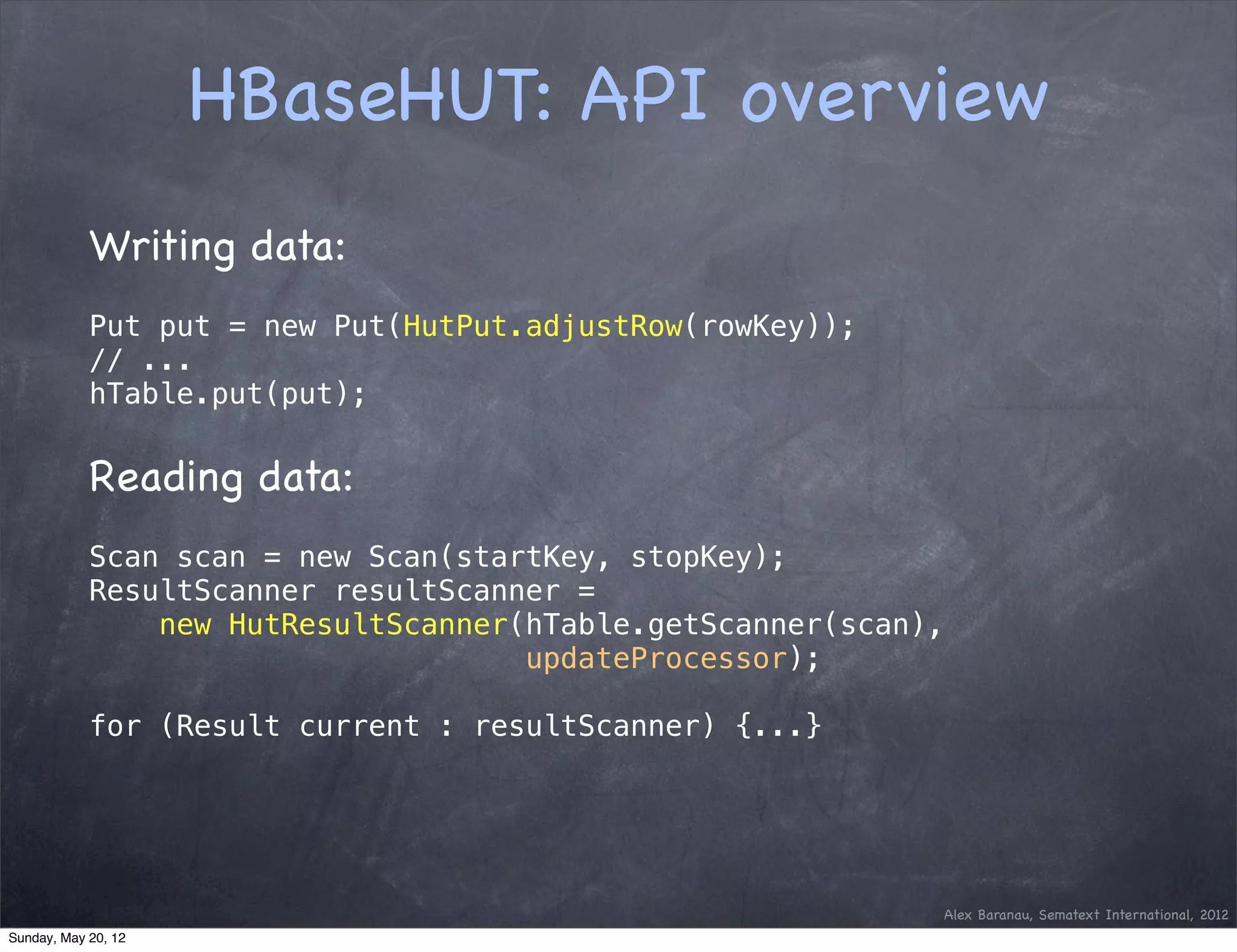 HBaseHUT: API overview
            Writing data:
            Put put = new Put(HutPut.adjustRow(rowKey));
            // ...
            hTable.put(put);


            Reading data:
            Scan scan = new Scan(startKey, stopKey);
            ResultScanner resultScanner =
                new HutResultScanner(hTable.getScanner(scan),
                                     updateProcessor);

            for (Result current : resultScanner) {...}




                                                            Alex Baranau, Sematext International, 2012
Sunday, May 20, 12
 