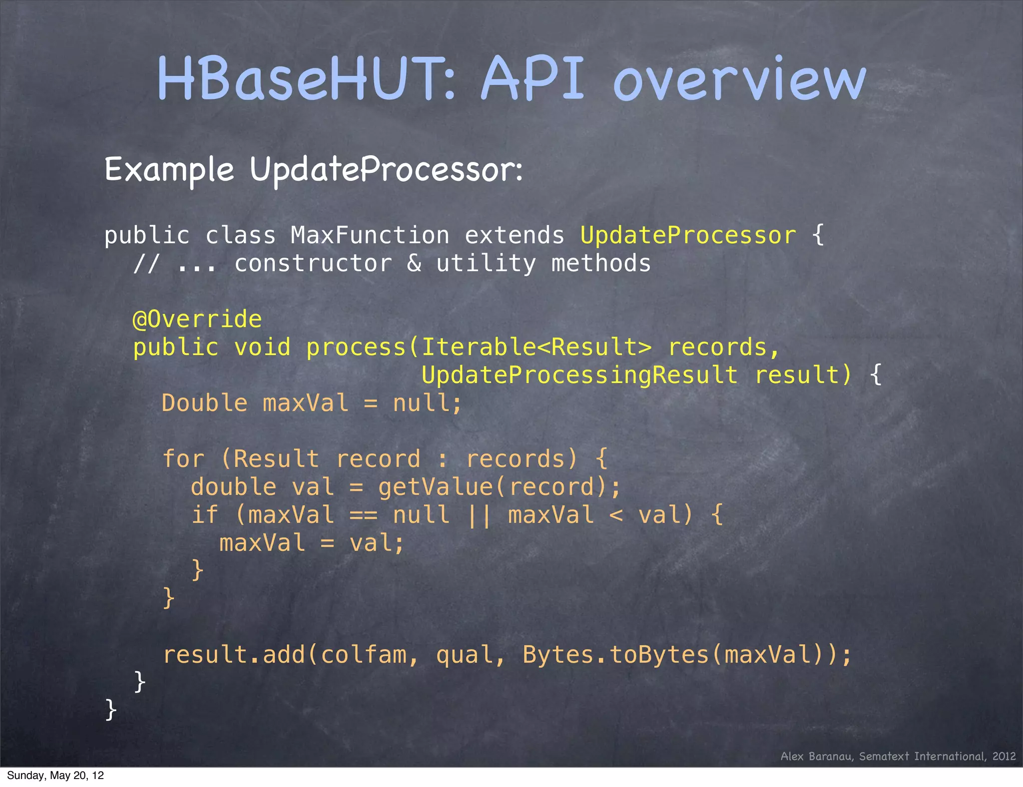 HBaseHUT: API overview
                 Example UpdateProcessor:
                 public class MaxFunction extends UpdateProcessor {
                   // ... constructor & utility methods

                     @Override
                     public void process(Iterable<Result> records,
                                         UpdateProcessingResult result) {
                       Double maxVal = null;

                         for (Result record : records) {
                           double val = getValue(record);
                           if (maxVal == null || maxVal < val) {
                             maxVal = val;
                           }
                         }

                         result.add(colfam, qual, Bytes.toBytes(maxVal));
                     }
                 }
                                                                   Alex Baranau, Sematext International, 2012
Sunday, May 20, 12
 