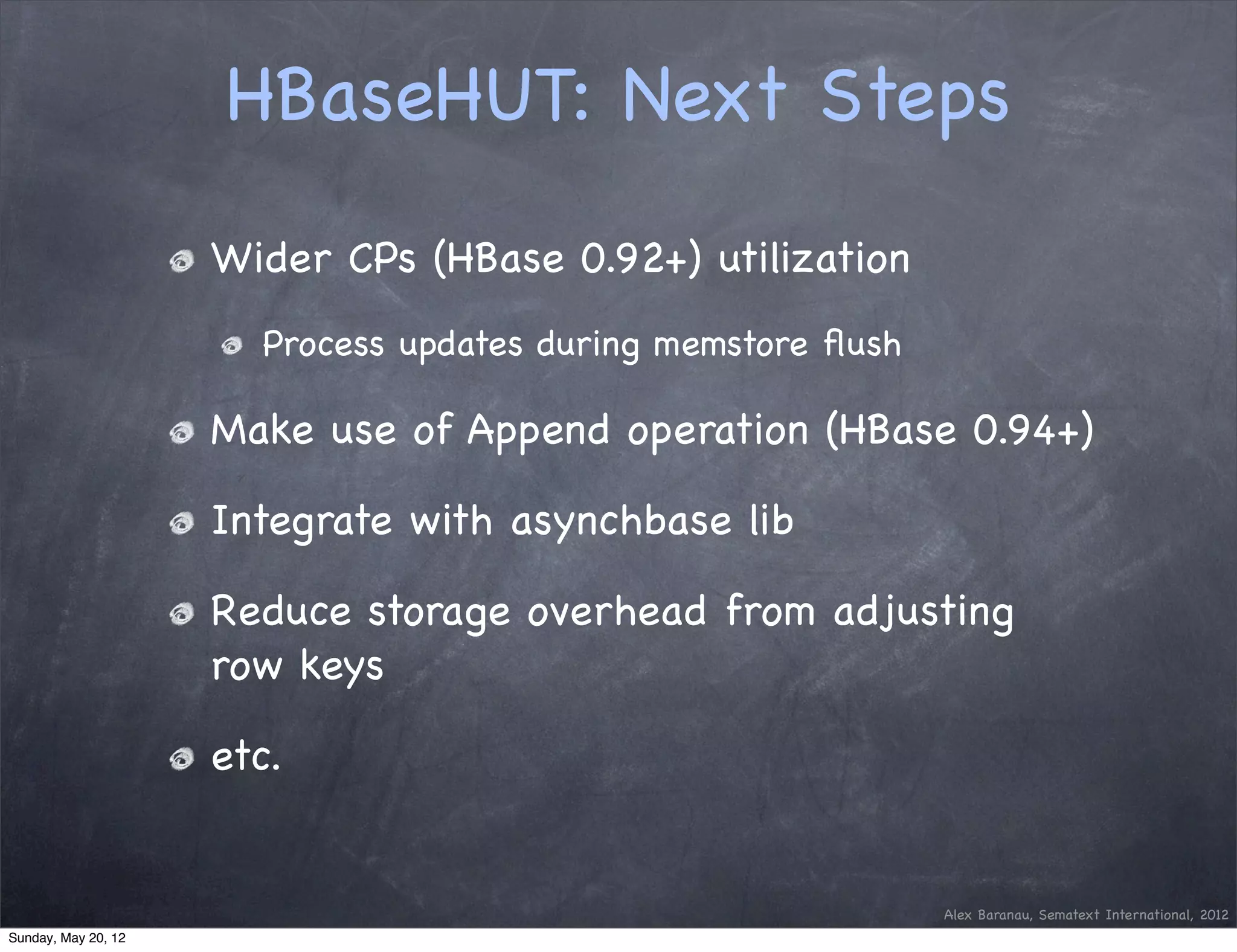 HBaseHUT: Next Steps
                     Wider CPs (HBase 0.92+) utilization
                       Process updates during memstore ﬂush

                     Make use of Append operation (HBase 0.94+)

                     Integrate with asynchbase lib

                     Reduce storage overhead from adjusting
                     row keys

                     etc.


                                                              Alex Baranau, Sematext International, 2012
Sunday, May 20, 12
 