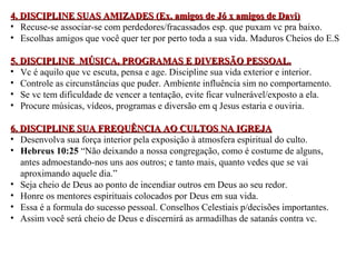 4. DISCIPLINE SUAS AMIZADES (Ex. aammiiggooss ddee JJóó xx aammiiggooss ddee DDaavvii)) 
• Recuse-se associar-se com perdedores/fracassados esp. que puxam vc pra baixo. 
• Escolhas amigos que você quer ter por perto toda a sua vida. Maduros Cheios do E.S 
55.. DDIISSCCIIPPLLIINNEE MMÚÚSSIICCAA,, PPRROOGGRRAAMMAASS EE DDIIVVEERRSSÃÃOO PPEESSSSOOAALL.. 
• Vc é aquilo que vc escuta, pensa e age. Discipline sua vida exterior e interior. 
• Controle as circunstâncias que puder. Ambiente influência sim no comportamento. 
• Se vc tem dificuldade de vencer a tentação, evite ficar vulnerável/exposto a ela. 
• Procure músicas, vídeos, programas e diversão em q Jesus estaria e ouviria. 
66.. DDIISSCCIIPPLLIINNEE SSUUAA FFRREEQQUUÊÊNNCCIIAA AAOO CCUULLTTOOSS NNAA IIGGRREEJJAA 
• Desenvolva sua força interior pela exposição à atmosfera espiritual do culto. 
• Hebreus 10:25 “Não deixando a nossa congregação, como é costume de alguns, 
antes admoestando-nos uns aos outros; e tanto mais, quanto vedes que se vai 
aproximando aquele dia.” 
• Seja cheio de Deus ao ponto de incendiar outros em Deus ao seu redor. 
• Honre os mentores espirituais colocados por Deus em sua vida. 
• Essa é a formula do sucesso pessoal. Conselhos Celestiais p/decisões importantes. 
• Assim você será cheio de Deus e discernirá as armadilhas de satanás contra vc. 
