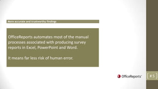 More accurate and trustworthy findings




OfficeReports automates most of the manual
processes associated with producing survey
reports in Excel, PowerPoint and Word.

It means far less risk of human error.



                                             #5
 