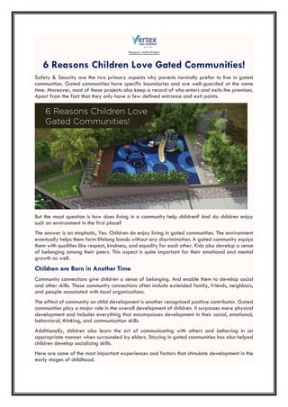 6 Reasons Children Love Gated Communities!
Safety & Security are the two primary aspects why parents normally prefer to live in gated
communities. Gated communities have specific boundaries and are well-guarded at the same
time. Moreover, most of these projects also keep a record of who enters and exits the premises.
Apart from the fact that they only have a few defined entrance and exit points.
But the moot question is how does living in a community help children? And do children enjoy
such an environment in the first place?
The answer is an emphatic, Yes. Children do enjoy living in gated communities. The environment
eventually helps them form lifelong bonds without any discrimination. A gated community equips
them with qualities like respect, kindness, and equality for each other. Kids also develop a sense
of belonging among their peers. This aspect is quite important for their emotional and mental
growth as well.
Children are Born in Another Time
Community connections give children a sense of belonging. And enable them to develop social
and other skills. These community connections often include extended family, friends, neighbors,
and people associated with local organizations.
The effect of community on child development is another recognized positive contributor. Gated
communities play a major role in the overall development of children. It surpasses mere physical
development and includes everything that encompasses development in their social, emotional,
behavioral, thinking, and communication skills.
Additionally, children also learn the art of communicating with others and behaving in an
appropriate manner when surrounded by elders. Staying in gated communities has also helped
children develop socializing skills.
Here are some of the most important experiences and factors that stimulate development in the
early stages of childhood.
 