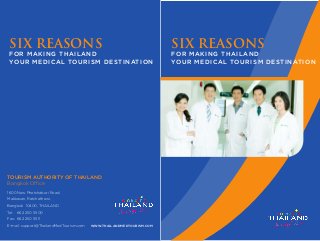 SIX REASONS
FOR MAKING THAILAND
YOUR MEDICAL TOURISM DESTINATION
TOURISM AUTHORITY OF THAILAND
Bangkok Office
1600 New Phetchaburi Road,
Makkasan, Ratchathewi,
Bangkok 10400, THAILAND
Tel: 662 250 5500
Fax: 662 250 5511
E-mail: support@ThailandMedTourism.com WWW.THAILANDMEDTOURISM.COM
SIX REASONS
FOR MAKING THAILAND
YOUR MEDICAL TOURISM DESTINATION
 