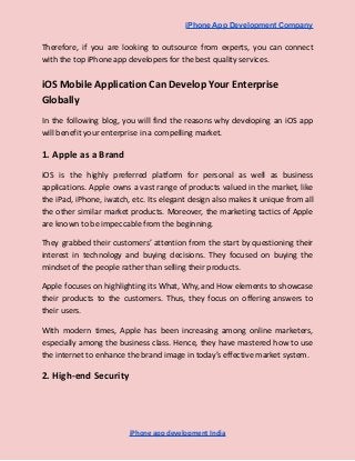 iPhone App Development Company
Therefore, if you are looking to outsource from experts, you can connect
with the top iPhone app developers for the best quality services.
iOS Mobile Application Can Develop Your Enterprise
Globally
In the following blog, you will find the reasons why developing an iOS app
will benefit your enterprise in a compelling market.
1. Apple as a Brand
iOS is the highly preferred platform for personal as well as business
applications. Apple owns a vast range of products valued in the market, like
the iPad, iPhone, iwatch, etc. Its elegant design also makes it unique from all
the other similar market products. Moreover, the marketing tactics of Apple
are known to be impeccable from the beginning.
They grabbed their customers’ attention from the start by questioning their
interest in technology and buying decisions. They focused on buying the
mindset of the people rather than selling their products.
Apple focuses on highlighting its What, Why, and How elements to showcase
their products to the customers. Thus, they focus on offering answers to
their users.
With modern times, Apple has been increasing among online marketers,
especially among the business class. Hence, they have mastered how to use
the internet to enhance the brand image in today’s effective market system.
2. High-end Security
iPhone app development India
 