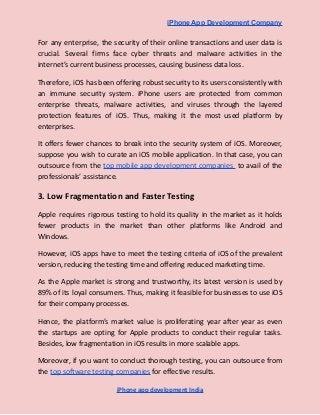 iPhone App Development Company
For any enterprise, the security of their online transactions and user data is
crucial. Several firms face cyber threats and malware activities in the
internet’s current business processes, causing business data loss.
Therefore, iOS has been offering robust security to its users consistently with
an immune security system. iPhone users are protected from common
enterprise threats, malware activities, and viruses through the layered
protection features of iOS. Thus, making it the most used platform by
enterprises.
It offers fewer chances to break into the security system of iOS. Moreover,
suppose you wish to curate an iOS mobile application. In that case, you can
outsource from the top mobile app development companies to avail of the
professionals’ assistance.
3. Low Fragmentation and Faster Testing
Apple requires rigorous testing to hold its quality in the market as it holds
fewer products in the market than other platforms like Android and
Windows.
However, iOS apps have to meet the testing criteria of iOS of the prevalent
version, reducing the testing time and offering reduced marketing time.
As the Apple market is strong and trustworthy, its latest version is used by
89% of its loyal consumers. Thus, making it feasible for businesses to use iOS
for their company processes.
Hence, the platform’s market value is proliferating year after year as even
the startups are opting for Apple products to conduct their regular tasks.
Besides, low fragmentation in iOS results in more scalable apps.
Moreover, if you want to conduct thorough testing, you can outsource from
the top software testing companies for effective results.
iPhone app development India
 