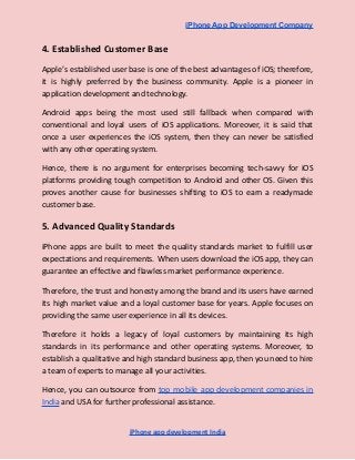 iPhone App Development Company
4. Established Customer Base
Apple’s established user base is one of the best advantages of iOS; therefore,
it is highly preferred by the business community. Apple is a pioneer in
application development and technology.
Android apps being the most used still fallback when compared with
conventional and loyal users of iOS applications. Moreover, it is said that
once a user experiences the iOS system, then they can never be satisfied
with any other operating system.
Hence, there is no argument for enterprises becoming tech-savvy for iOS
platforms providing tough competition to Android and other OS. Given this
proves another cause for businesses shifting to iOS to earn a readymade
customer base.
5. Advanced Quality Standards
iPhone apps are built to meet the quality standards market to fulfill user
expectations and requirements. When users download the iOS app, they can
guarantee an effective and flawless market performance experience.
Therefore, the trust and honesty among the brand and its users have earned
its high market value and a loyal customer base for years. Apple focuses on
providing the same user experience in all its devices.
Therefore it holds a legacy of loyal customers by maintaining its high
standards in its performance and other operating systems. Moreover, to
establish a qualitative and high standard business app, then you need to hire
a team of experts to manage all your activities.
Hence, you can outsource from top mobile app development companies in
India and USA for further professional assistance.
iPhone app development India
 