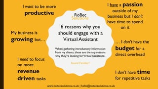 6 reasons why you
should engage with a
Virtual Assistant
When gathering introductory information
from my clients, these are the top reasons
why they’re looking forVirtual Assistance.
Sound Familiar?
I want to be more
productive
I have a passion
outside of my
business but I don’t
have time to spend
on it
I need to focus
on more
revenue
driven tasks
I don’t have time
for repetitive tasks
My business is
growing but… … I don’t have the
budget for a
direct overhead
RoBec
Solutions
www.robecsolutions.co.uk | hello@robecsolutions.co.uk
 
