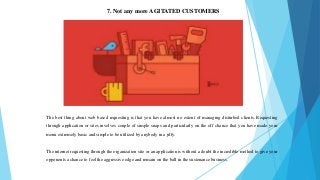 7. Not any more AGITATED CUSTOMERS
The best thing about web based requesting is that you have almost no extent of managing disturbed clients. Requesting
through application or sites involves couple of simple snaps and particularly on the off chance that you have made your
menu extremely basic and simple to be utilized by anybody in a jiffy.
The internet requesting through the organization site or an application is without a doubt the incredible method to give your
opponents a chance to feel the aggressive edge and remain on the ball in the sustenance business.
 