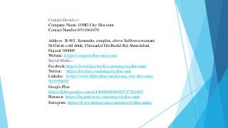 Contact Details:=
Company Name: OMG City Discount
Contact Number:8511661078
Address: B-801, Samundra complex, above Saffron restaurant,
Nr.Girish cold drink, Chimanlal Girdharlal Rd,Ahmedabad,
Gujarat 380009
Website: https://omgcitydiscount.com/
Social Media:-
Facebook:https://www.facebook.com/omgcitydiscount/
Twitter: https://twitter.com/omgcitydiscount
Linkdin: https://www.linkedin.com/in/omg-city-discount-
bb8391169/
Google Plus:
https://plus.google.com/u/1/100804680303747162465
Pinterest: https://in.pinterest.com/omgcitydiscount/
Instagram: https://www.instagram.com/omgcitydiscounts/
 