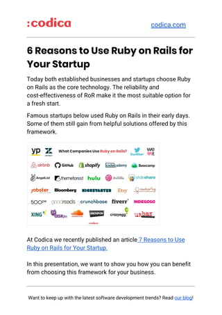​codica.com
_____________________________________________
6 Reasons to Use Ruby on Rails for 
Your Startup 
Today both established businesses and startups choose Ruby 
on Rails as the core technology. The reliability and 
cost-effectiveness of RoR make it the most suitable option for 
a fresh start.  
Famous startups below used Ruby on Rails in their early days. 
Some of them still gain from helpful solutions offered by this 
framework. 
 
 
At Codica we recently published an article​ 7 Reasons to Use 
Ruby on Rails for Your Startup. 
 
In this presentation, we want to show you how you can benefit 
from choosing this framework for your business.  
_____________________________________________
 
Want to keep up with the latest software development trends? Read ​our blog​!
 