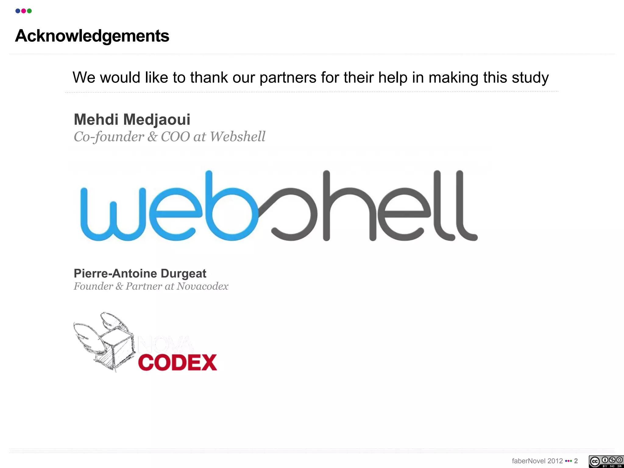 •••
Acknowledgements

      We would like to thank our partners for their help in making this study

      Mehdi Medjaoui
      Co-founder & COO at Webshell




      Pierre-Antoine Durgeat
      Founder & Partner at Novacodex




                                                                       faberNovel 2012 ••• 2
 