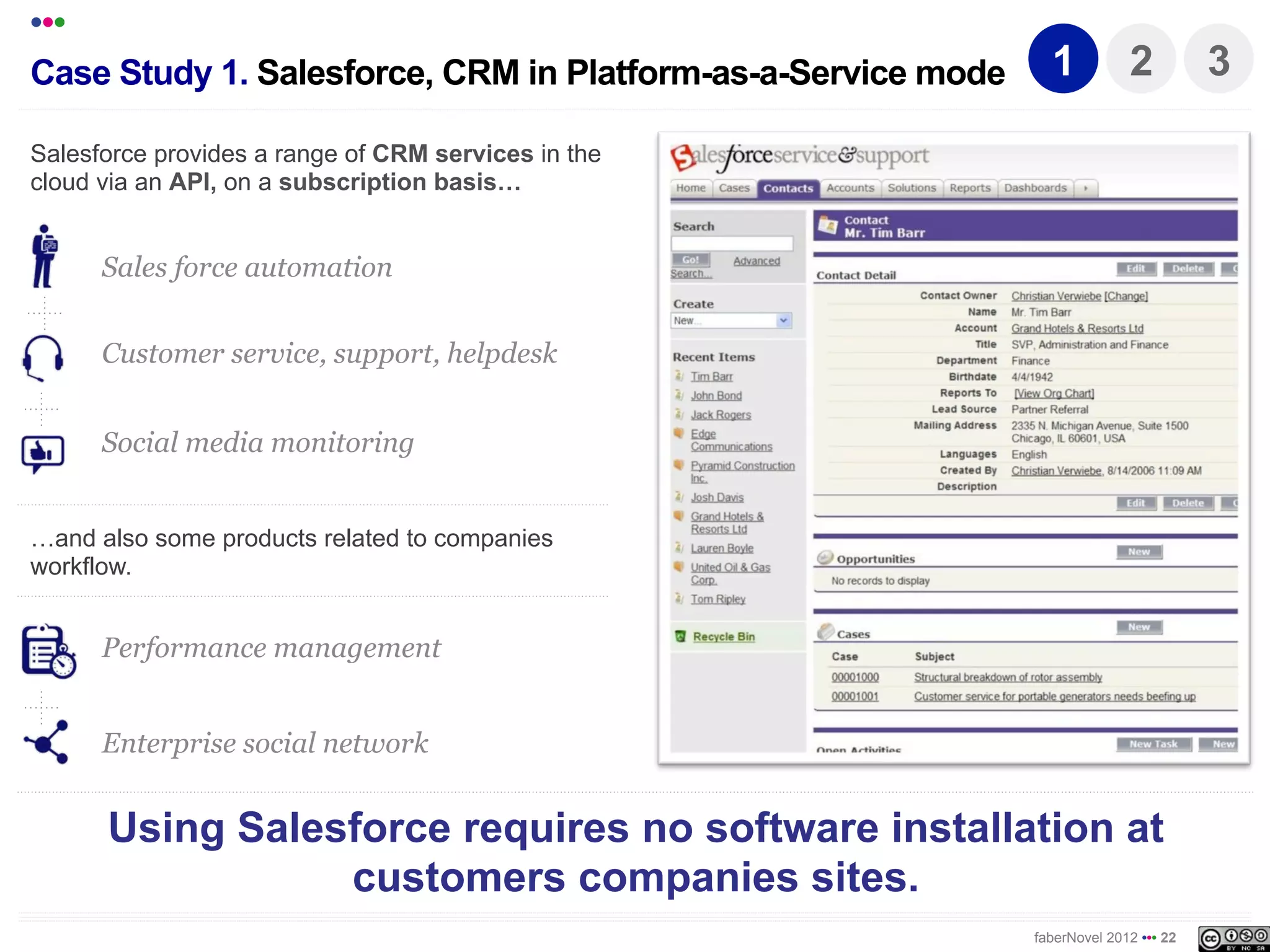 •••
Case Study 1. Salesforce, CRM in Platform-as-a-Service mode     1           2          3

Salesforce provides a range of CRM services in the
cloud via an API, on a subscription basis!


      Sales force automation


      Customer service, support, helpdesk


      Social media monitoring


!and also some products related to companies
workflow.


      Performance management


      Enterprise social network


      Using Salesforce requires no software installation at
                  customer companies sites.
                                                              faberNovel 2012 ••• 22
 