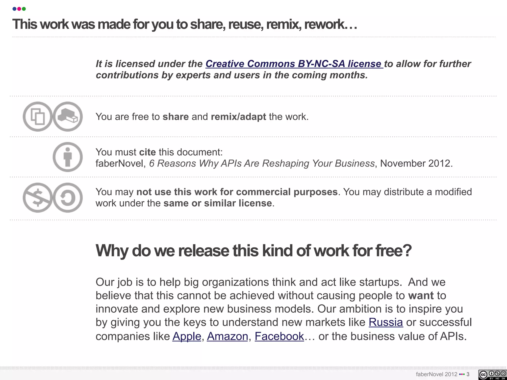 •••
   This work was made for you to share, reuse, remix, rework!
   !!!!!!!!!!!!!!!!!!!!!!!"!!!!!!!!!!!!!!!!!!!!!!!!!!!!!!!!!!!!!!!!!!!!!!!!!!!!!!!!!!!!!!!!!!!!!!!!!!!!!!!!!!!!!!!!!!!!!!!!!!!!"""#
   #



                         It is licensed under the Creative Commons BY-NC-SA license to allow for further
                         contributions by experts and users in the coming months.



                         You are free to share and remix/adapt the work.


                         You must cite this document:
                         faberNovel, 6 Reasons Why APIs Are Reshaping Your Business, November 2012.

                         You may not use this work for commercial purposes. You may distribute a modified
                         work under the same or similar license.




                         Why do we release this kind of work for free?
                         Our job is to help big organizations think and act like startups. And we
                         believe that this cannot be achieved without causing people to want to
                         innovate and explore new business models. Our ambition is to inspire you
                         by giving you the keys to understand new markets like Russia or successful
                         companies like Apple, Amazon, Facebook! or the business value of APIs.

!!!!!!!!!!!!!!!!!!!!!!!"!!!!!!!!!!!!!!!!!!!!!!!!!!!!!!!!!!!!!!!!!!!!!!!!!!!!!!!!!!!!!!!!!!!!!!!!!!!!!!!!!!!!!!!!!!!!!!!!!!!!!!!!!!""#
!!!!!!!!!!!!!!!!!!!!!!!"!!!!!!!!!!!!!!!!!!!!!!!!!!!!!!!!!!!!!!!!!!!!!!!!!!!!!!!!!!!!!!!!!!!!!!!!!!!!!!!!!!!!!!!!!!!!!!!!!!!!!!!!!!""#
                                                                                                            faberNovel 2012 ••• 3
 