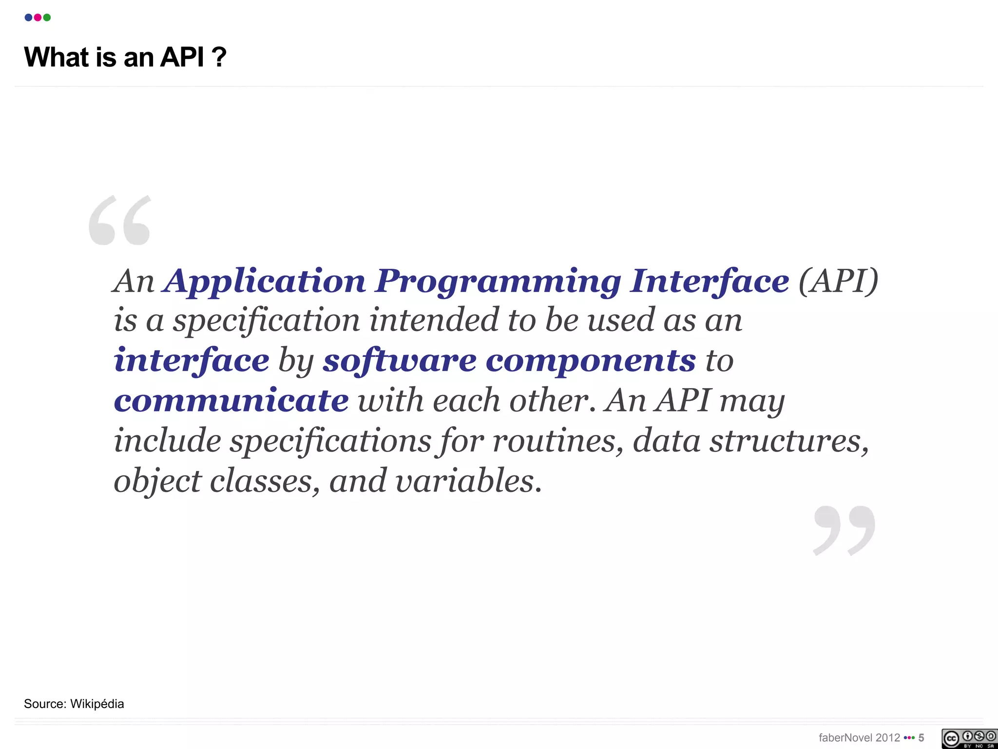 •••
What is an API ?




               An Application Programming Interface (API)
               is a specification intended to be used as an
               interface by software components to
               communicate with each other. An API may
               include specifications for routines, data structures,
               object classes, and variables.




Source: Wikipédia

                                                               faberNovel 2012 ••• 5
 