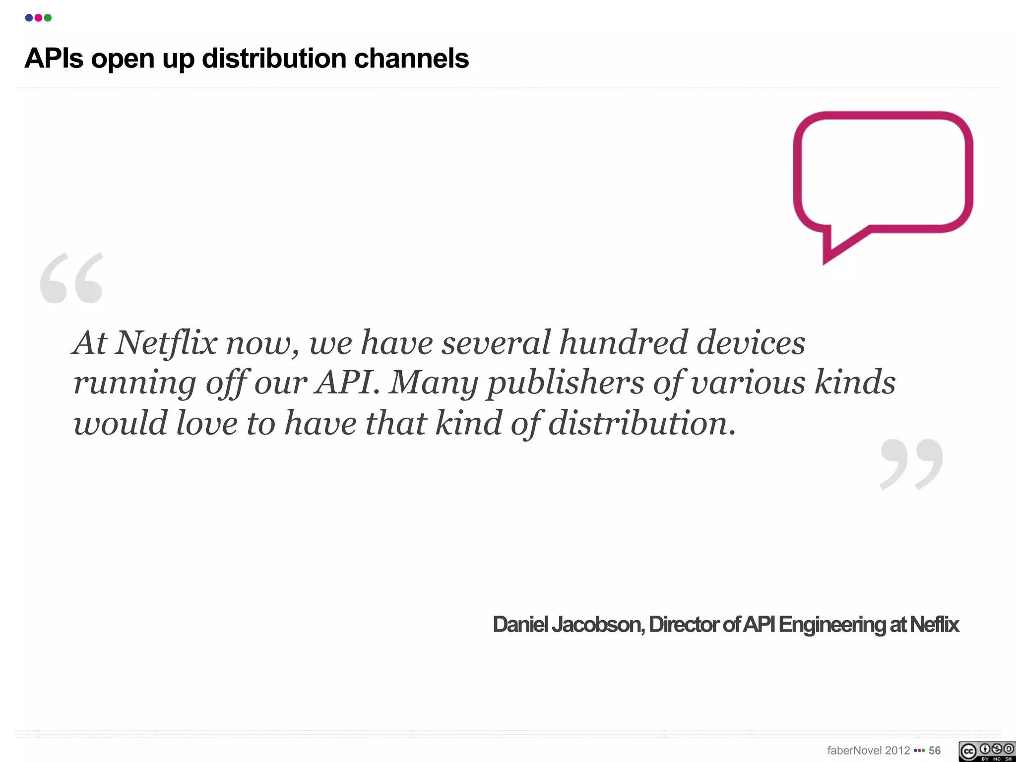 •••
APIs open up distribution channels




      At Netflix now, we have several hundred devices
      running off our API. Many publishers of various kinds
      would love to have that kind of distribution.




                                     Daniel Jacobson, Director of API Engineering at Neflix




                                                                           faberNovel 2012 ••• 56
 