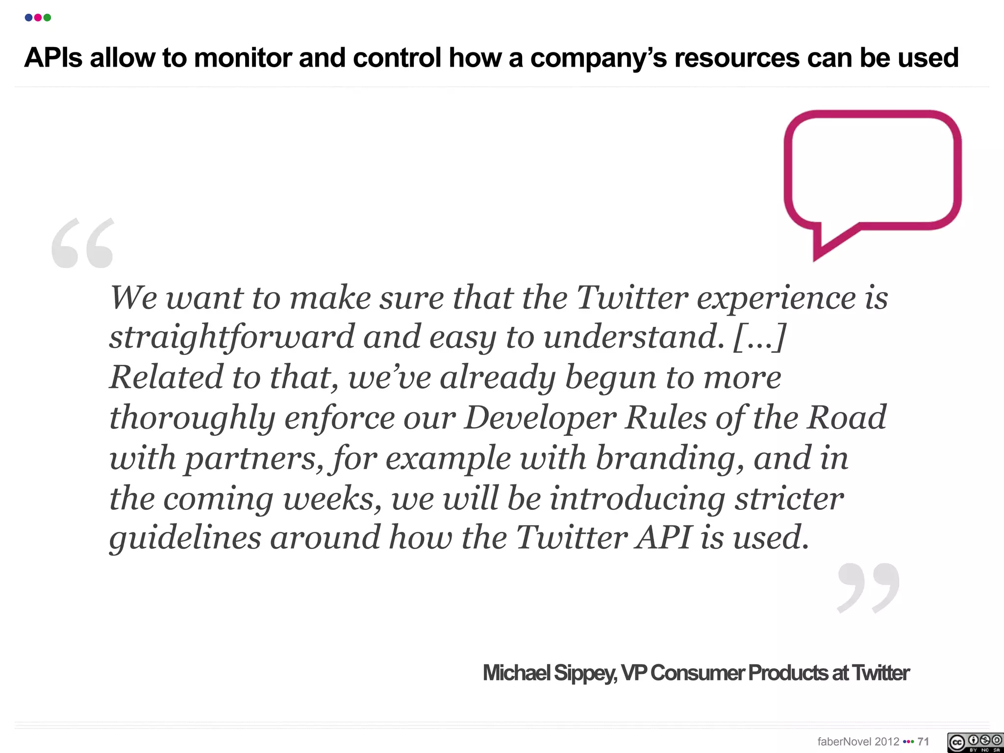 •••
APIs allow for monitoring and control over how a company’s resources can
be used




      We want to make sure that the Twitter experience is
      straightforward and easy to understand. […]
      Related to that, we’ve already begun to more
      thoroughly enforce our Developer Rules of the Road
      with partners, for example with branding, and in
      the coming weeks, we will be introducing stricter
      guidelines around how the Twitter API is used.


                                   Michael Sippey, VP Consumer Products at Twitter

                                                                       faberNovel 2012 ••• 71
 