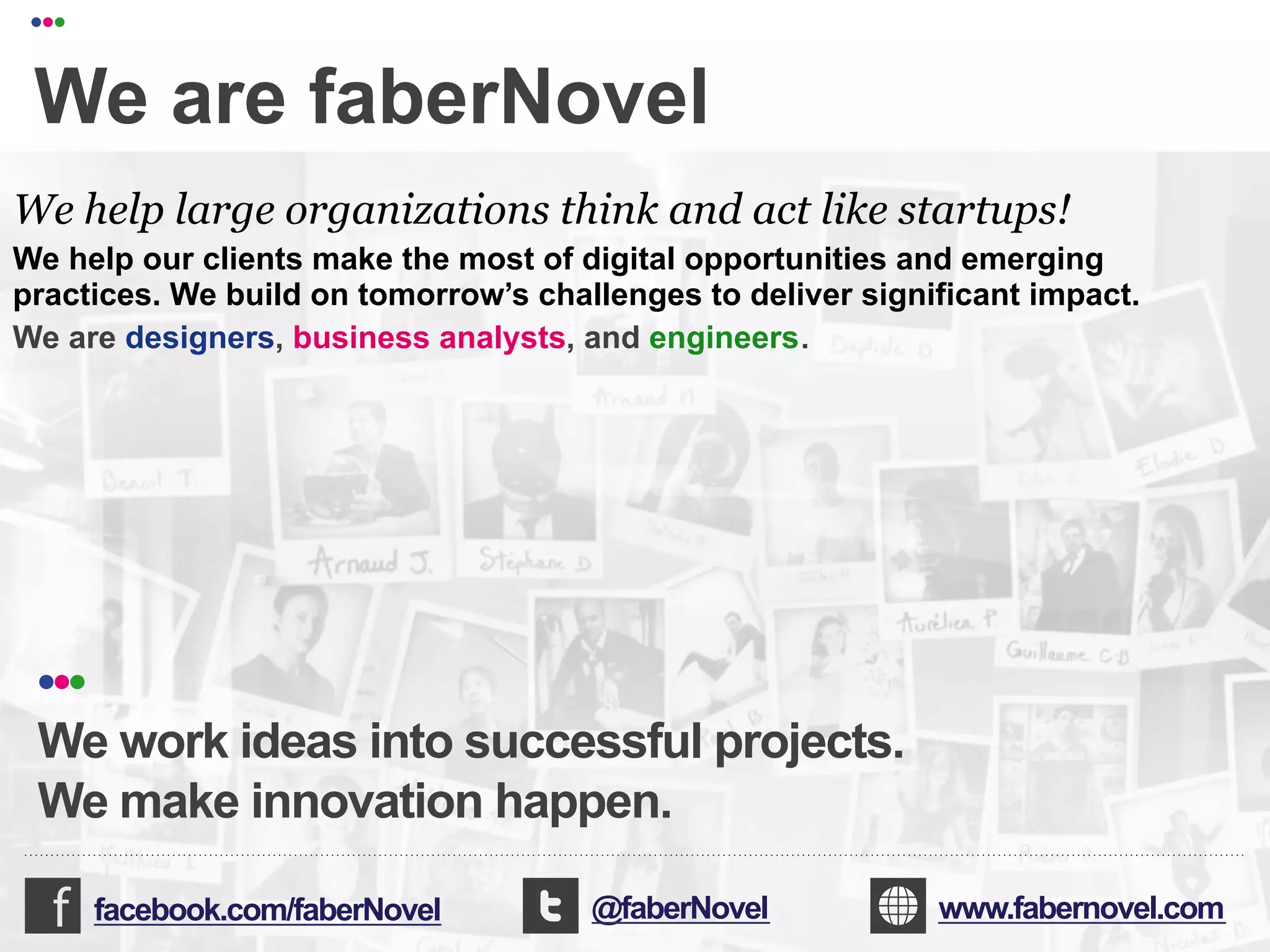 •••

   We are faberNovel
 We help large organizations think and act like startups!
 We help our clients make the most of digital opportunities and emerging
 practices. We build on tomorrow’s challenges to deliver significant impact.
 We are designers, business analysts, and engineers.




   •••
   We work ideas into successful projects.
   We make innovation happen.

         facebook.com/faberNovel                             @faberNovel                          www.fabernovel.com
!!!!!!!!!!!!!!!!!!!!!!!"!!!!!!!!!!!!!!!!!!!!!!!!!!!!!!!!!!!!!!!!!!!!!!!!!!!!!!!!!!!!!!!!!!!!!!!!!!!!!!!!!!!!!!!!!!!!!!!!!!!!!!!!!!""#
!!!!!!!!!!!!!!!!!!!!!!!"!!!!!!!!!!!!!!!!!!!!!!!!!!!!!!!!!!!!!!!!!!!!!!!!!!!!!!!!!!!!!!!!!!!!!!!!!!!!!!!!!!!!!!!!!!!!!!!!!!!!!!!!!!""#
                                                                                                           faberNovel 2012 ••• 94
 