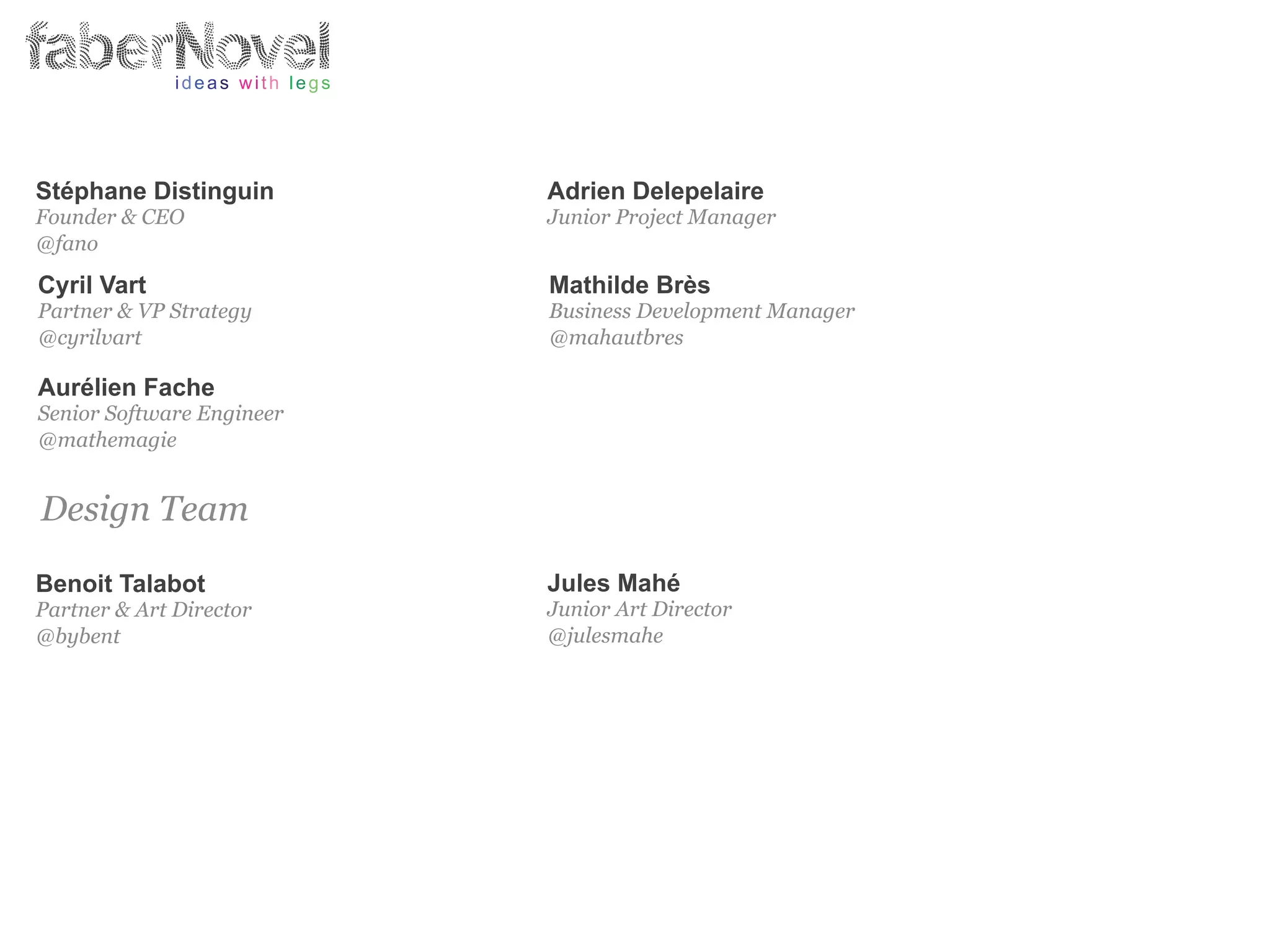 Stéphane Distinguin                                   Adrien Delepelaire
   Founder & CEO                                         Junior Project Manager
   @fano

   Cyril Vart                                            Mathilde Brès
   Partner & VP Strategy                                 Business Development Manager
   @cyrilvart                                            @mahautbres

   Aurélien Fache
   Senior Software Engineer
   @mathemagie


    Design Team

   Benoit Talabot                                        Jules Mahé
   Partner & Art Director                                Junior Art Director
   @bybent                                               @julesmahe




!!!!!!!!!!!!!!!!!!!!!!!"!!!!!!!!!!!!!!!!!!!!!!!!!!!!!!!!!!!!!!!!!!!!!!!!!!!!!!!!!!!!!!!!!!!!!!!!!!!!!!!!!!!!!!!!!!!!!!!!!!!!!!!!!!""#
!!!!!!!!!!!!!!!!!!!!!!!"!!!!!!!!!!!!!!!!!!!!!!!!!!!!!!!!!!!!!!!!!!!!!!!!!!!!!!!!!!!!!!!!!!!!!!!!!!!!!!!!!!!!!!!!!!!!!!!!!!!!!!!!!!""#
                                                                                                           faberNovel 2012 ••• 95
 