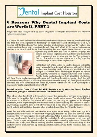 6 Reasons Why Dental Implant Costs
are Worth It, PART 1
This four-part article series presents 6 top reasons why patients should opt for dental implants over other tooth
replacement technologies.


It is one of the most unfortunate misconceptions that dental implant costs are prohibitively high
and that this tooth replacement technology, as sophisticated and advantageous as it is, is
reserved only for the affluent. This makes about as much sense as saying: “Ah, do you have any
cheaper options than a heart transplant doctor? I just can’t afford it.” Of course, losing one or
more of your natural teeth is not life-threatening, but then again, dental implant costs are
                                  exponentially lower than this kind of serious surgery! The
                                  bottom line, explain implant dentists, is that when it comes to
                                  teeth replacement, you get what you pay for. The problem is
                                  that very few patients truly appreciate what it is they’re getting
                                  should they opt to cover dental implant costs.

                                  In this four-part article series, we shall be taking a look at the
                                  many wonderful benefits and advantages offered by dental
                                  implants and how they totally eclipse – in sophistication and
                                  life span – all other dental technologies designed to replace
                                  missing teeth, whether it’s a single pearly white or all of them.
                                  Are the dental implant costs worth it? What kind of solutions
will these dental implant costs provide you with? How long does this technology last? And will
your new teeth require you to make any future investments of money? All these questions will be
answered and more in this four-part series. So, without further ado, let’s start exploring the 6
reasons why dental implant costs are worth it!

Dental Implant Costs - Worth It? YES! Reason # 1: By covering dental implant
costs once, you get a new tooth or teeth that last decades.

Most of us, when faced with a decision between any two products or services, would spend a
little more on the option that is going to last us or benefit us for longer. You might shell out
$100 more on a blender that comes with a one year warranty as opposed to its cheaper
alternative, which might serve you well for a few months before bursting into a shower of sparks.
Or, you might decide to blow a 10th of your salary on a pair of Levi jeans because you know
they’ll look, fit and feel better than any other brand of denim. Also, they’ll last far longer.

Every day, we make decisions that require us to spend more money, rather than opt for a
cheaper alternative because we know that coughing up that little bit extra will serve us in the
long run. The very same applies to dental technology. When it comes to dental implant costs,
you may spend more in the short term, but the results last decades; as many as 20, 30 years and
longer. Dental bridges last approximately 10 to 12 years before needing replacement. Removable
dentures last a few years before refitting becomes necessary. And the ironic thing is that
denture-wearers ultimately end up needing dental implants anyway due to continued bone loss
in the jaw!
 