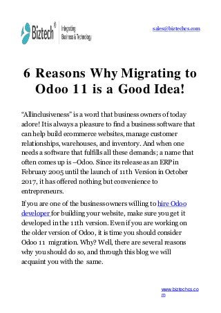 sales@biztechcs.com
6 Reasons Why Migrating to
Odoo 11 is a Good Idea!
“Allinclusiveness” is a word that business owners of today
adore! It is always a pleasure to find a business software that
can help build ecommerce websites, manage customer
relationships, warehouses, and inventory. And when one
needs a software that fulfills all these demands; a name that
often comes up is –Odoo. Since its release as an ERPin
February 2005 until the launch of 11th Version in October
2017, it has offered nothing but convenience to
entrepreneurs.
If you are one of the business owners willing to hire Odoo
developer for building your website, make sure you get it
developed in the 11th version. Even if you are working on
the older version of Odoo, it is time you should consider
Odoo 11 migration. Why? Well, there are several reasons
why you should do so, and through this blog we will
acquaint you with the same.
www.biztechcs.co
m
 