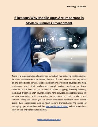 Mobile App Developers
6 Reasons Why Mobile Apps Are Important in
Modern Business Environment
There is a large number of audiences in today’s market using mobile phones
for their entertainment. However, the use of smart devices has expanded
among enterprises as well. Mobile applications are being developed to help
businesses reach their audiences through online mediums for faster
solutions. It has boosted the process of online shopping, banking, ordering
food, and groceries, with several other online services. It enables customers
to stay connected with companies for updates on their products and
services. They will allow you to obtain consistent feedback from clients
about their experiences and conduct secure transactions. The speed of
managing operations has led the top mobile application industry to take a
swirl on the entrepreneurial market.
Mobile App Developers In India
 