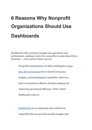 6 Reasons Why Nonprofit
Organizations Should Use
Dashboards
Dashboards offer real-time insights into operations and
performance, making it easier for nonprofits to make data-driven
decisions — a key factor in their success.
Nonprofit organizations are often challenged to make
data-driven decisions due to limited resources,
budgets, and technological capabilities. However,
data is essential for effective decision-making and
improving operational efficiency. That’s where
dashboards come in.
Dashboards are an important data solution for
nonprofits that can provide valuable insights into
 