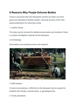 6 Reasons Why People Exhume Bodies
A body is exhumed when the deceased's remains are taken out of the
grave and relocated to another location. Let's look at some of the most
typical justifications for exhuming a body.
1. A police inquiry
The body may be removed for additional examination and evidence if there
is a police investigation ongoing into the deceased.
2. Archaeology
Exhumations are sometimes done to do research.
3. DNA analysis
In some circumstances, a DNA test on the deceased may be required to
establish their identity, parental status, or genealogical ties.
4. Family aspirations
 