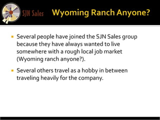    Several people have joined the SJN Sales group
    because they have always wanted to live
    somewhere with a rough local job market
    (Wyoming ranch anyone?).
   Several others travel as a hobby in between
    traveling heavily for the company.
 