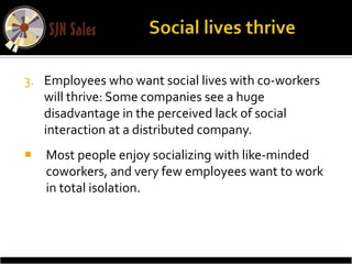 3. Employees who want social lives with co-workers
   will thrive: Some companies see a huge
   disadvantage in the perceived lack of social
   interaction at a distributed company.
   Most people enjoy socializing with like-minded
    coworkers, and very few employees want to work
    in total isolation.
 