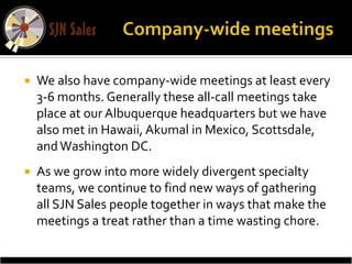    We also have company-wide meetings at least every
    3-6 months. Generally these all-call meetings take
    place at our Albuquerque headquarters but we have
    also met in Hawaii, Akumal in Mexico, Scottsdale,
    and Washington DC.
   As we grow into more widely divergent specialty
    teams, we continue to find new ways of gathering
    all SJN Sales people together in ways that make the
    meetings a treat rather than a time wasting chore.
 