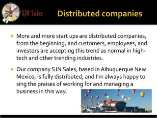    More and more start ups are distributed companies,
    from the beginning, and customers, employees, and
    investors are accepting this trend as normal in high-
    tech and other trending industries.
   Our company SJN Sales, based in Albuquerque New
    Mexico, is fully distributed, and I’m always happy to
    sing the praises of working for and managing a
    business in this way.
 