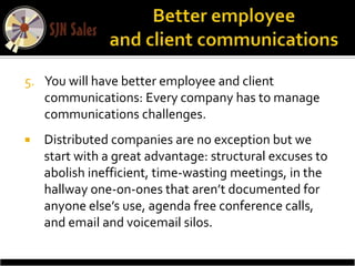 5. You will have better employee and client
   communications: Every company has to manage
   communications challenges.
   Distributed companies are no exception but we
    start with a great advantage: structural excuses to
    abolish inefficient, time-wasting meetings, in the
    hallway one-on-ones that aren’t documented for
    anyone else’s use, agenda free conference calls,
    and email and voicemail silos.
 