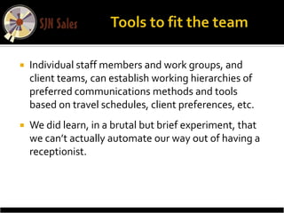    Individual staff members and work groups, and
    client teams, can establish working hierarchies of
    preferred communications methods and tools
    based on travel schedules, client preferences, etc.
   We did learn, in a brutal but brief experiment, that
    we can’t actually automate our way out of having a
    receptionist.
 