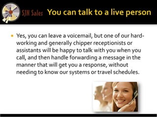    Yes, you can leave a voicemail, but one of our hard-
    working and generally chipper receptionists or
    assistants will be happy to talk with you when you
    call, and then handle forwarding a message in the
    manner that will get you a response, without
    needing to know our systems or travel schedules.
 