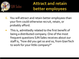 6. You will attract and retain better employees than
   your firm could otherwise recruit, retain, or
   probably afford.
   This is, admittedly related to the first benefit of
    being a distributed company. One of the most
    frequent questions SJN Sales receives about our
    staff is, “how did you get so and so, from GianTech
    to work for your little company?”
 