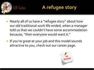    Nearly all of us have a “refugee story” about how
    our old traditional work life ended, when a manager
    told us that we couldn’t have some accommodation
    because, “then everyone would want it.”
   If you’re great at your job and this model sounds
    attractive to you, check out our career page.
 