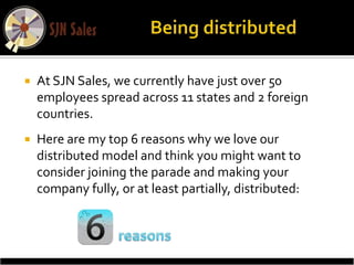   At SJN Sales, we currently have just over 50
    employees spread across 11 states and 2 foreign
    countries.
   Here are my top 6 reasons why we love our
    distributed model and think you might want to
    consider joining the parade and making your
    company fully, or at least partially, distributed:
 