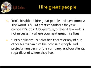 1. You’ll be able to hire great people and save money:
   The world is full of great candidates for your
   company’s jobs. Albuquerque, or even New York is
   not necessarily where your next great hire lives.
   SJN Mobile or SJN Sales healthcare or any of our
    other teams can hire the best salespeople and
    project managers for the company, and our clients,
    regardless of where they live.
 