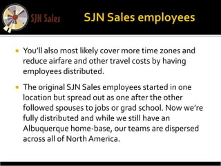    You’ll also most likely cover more time zones and
    reduce airfare and other travel costs by having
    employees distributed.
   The original SJN Sales employees started in one
    location but spread out as one after the other
    followed spouses to jobs or grad school. Now we’re
    fully distributed and while we still have an
    Albuquerque home-base, our teams are dispersed
    across all of North America.
 
