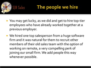    You may get lucky, as we did and get to hire top-tier
    employees who have already worked together at a
    previous employer.
   We hired one top salesperson from a huge software
    firm and it was natural for them to recruit other
    members of their old sales team with the option of
    working on remote, a very compelling perk of
    joining our small firm. We add people this way
    whenever possible.
 