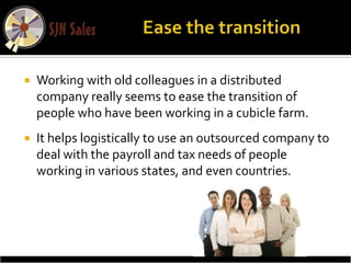    Working with old colleagues in a distributed
    company really seems to ease the transition of
    people who have been working in a cubicle farm.
   It helps logistically to use an outsourced company to
    deal with the payroll and tax needs of people
    working in various states, and even countries.
 