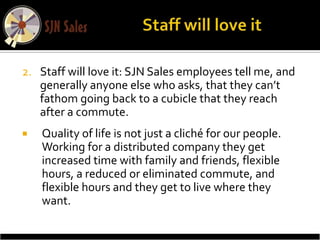 2. Staff will love it: SJN Sales employees tell me, and
   generally anyone else who asks, that they can’t
   fathom going back to a cubicle that they reach
   after a commute.
   Quality of life is not just a cliché for our people.
    Working for a distributed company they get
    increased time with family and friends, flexible
    hours, a reduced or eliminated commute, and
    flexible hours and they get to live where they
    want.
 