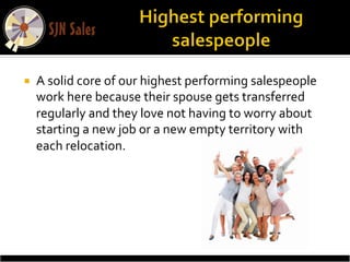 ¡    A	
  solid	
  core	
  of	
  our	
  highest	
  performing	
  salespeople	
  
      work	
  here	
  because	
  their	
  spouse	
  gets	
  transferred	
  
      regularly	
  and	
  they	
  love	
  not	
  having	
  to	
  worry	
  about	
  
      starting	
  a	
  new	
  job	
  or	
  a	
  new	
  empty	
  territory	
  with	
  
      each	
  relocation.	
  
 