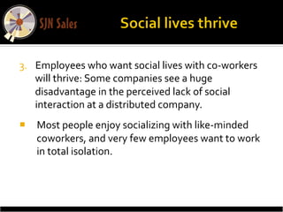 3.  Employees	
  who	
  want	
  social	
  lives	
  with	
  co-­‐workers	
  
    will	
  thrive:	
  Some	
  companies	
  see	
  a	
  huge	
  
    disadvantage	
  in	
  the	
  perceived	
  lack	
  of	
  social	
  
    interaction	
  at	
  a	
  distributed	
  company.	
  	
  
¡  Most	
  people	
  enjoy	
  socializing	
  with	
  like-­‐minded	
  
    coworkers,	
  and	
  very	
  few	
  employees	
  want	
  to	
  work	
  
    in	
  total	
  isolation.	
  
 