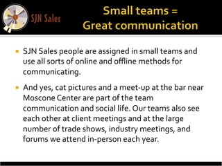 ¡    SJN	
  Sales	
  people	
  are	
  assigned	
  in	
  small	
  teams	
  and	
  
      use	
  all	
  sorts	
  of	
  online	
  and	
  oﬄine	
  methods	
  for	
  
      communicating.	
  	
  
¡    And	
  yes,	
  cat	
  pictures	
  and	
  a	
  meet-­‐up	
  at	
  the	
  bar	
  near	
  
      Moscone	
  Center	
  are	
  part	
  of	
  the	
  team	
  
      communication	
  and	
  social	
  life.	
  Our	
  teams	
  also	
  see	
  
      each	
  other	
  at	
  client	
  meetings	
  and	
  at	
  the	
  large	
  
      number	
  of	
  trade	
  shows,	
  industry	
  meetings,	
  and	
  
      forums	
  we	
  attend	
  in-­‐person	
  each	
  year.	
  	
  
 