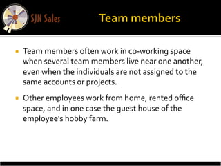 ¡    Team	
  members	
  often	
  work	
  in	
  co-­‐working	
  space	
  
      when	
  several	
  team	
  members	
  live	
  near	
  one	
  another,	
  
      even	
  when	
  the	
  individuals	
  are	
  not	
  assigned	
  to	
  the	
  
      same	
  accounts	
  or	
  projects.	
  	
  
¡    Other	
  employees	
  work	
  from	
  home,	
  rented	
  oﬃce	
  
      space,	
  and	
  in	
  one	
  case	
  the	
  guest	
  house	
  of	
  the	
  
      employee’s	
  hobby	
  farm.	
  
 