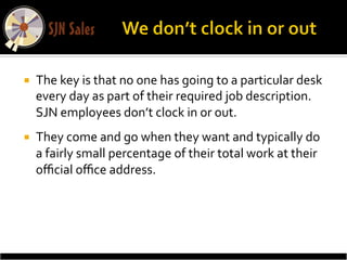 ¡    The	
  key	
  is	
  that	
  no	
  one	
  has	
  going	
  to	
  a	
  particular	
  desk	
  
      every	
  day	
  as	
  part	
  of	
  their	
  required	
  job	
  description.	
  
      SJN	
  employees	
  don’t	
  clock	
  in	
  or	
  out.	
  	
  
¡    They	
  come	
  and	
  go	
  when	
  they	
  want	
  and	
  typically	
  do	
  
      a	
  fairly	
  small	
  percentage	
  of	
  their	
  total	
  work	
  at	
  their	
  
      oﬃcial	
  oﬃce	
  address.	
  	
  
 
